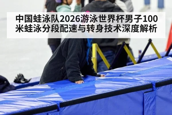 中国蛙泳队2026游泳世界杯男子100米蛙泳分段配速与转身技术深度解析