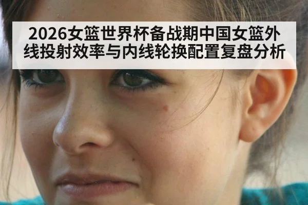 2026女篮世界杯备战期中国女篮外线投射效率与内线轮换配置复盘分析