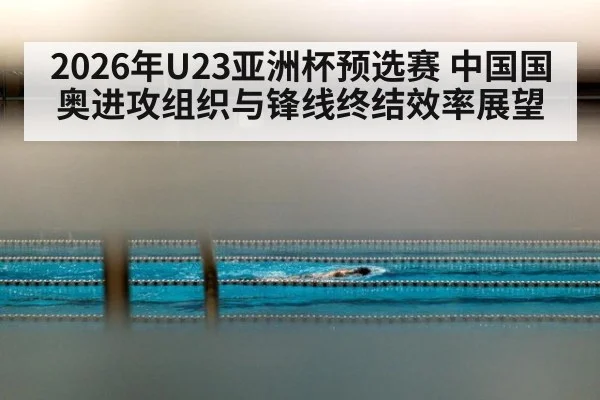 2026年U23亚洲杯预选赛 中国国奥进攻组织与锋线终结效率展望