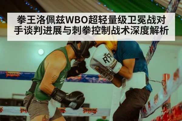 拳王洛佩兹WBO超轻量级卫冕战对手谈判进展与刺拳控制战术深度解析